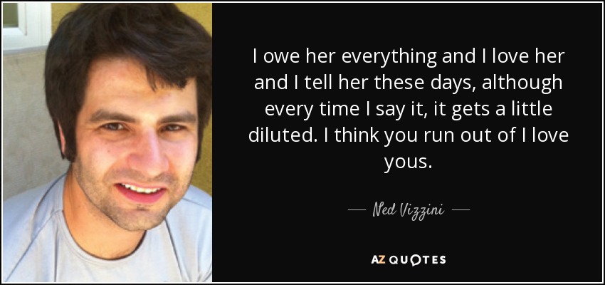 I owe her everything and I love her and I tell her these days, although every time I say it, it gets a little diluted. I think you run out of I love yous. - Ned Vizzini