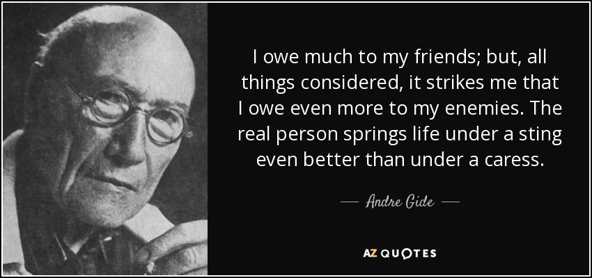 I owe much to my friends; but, all things considered, it strikes me that I owe even more to my enemies. The real person springs life under a sting even better than under a caress. - Andre Gide