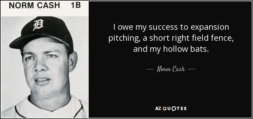 I owe my success to expansion pitching, a short right field fence, and my hollow bats. - Norm Cash