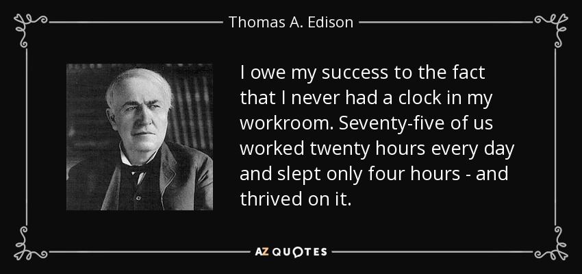 I owe my success to the fact that I never had a clock in my workroom. Seventy-five of us worked twenty hours every day and slept only four hours - and thrived on it. - Thomas A. Edison