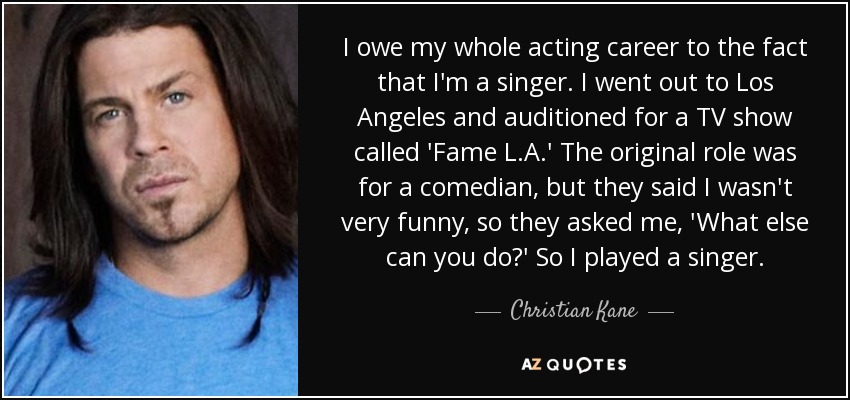 I owe my whole acting career to the fact that I'm a singer. I went out to Los Angeles and auditioned for a TV show called 'Fame L.A.' The original role was for a comedian, but they said I wasn't very funny, so they asked me, 'What else can you do?' So I played a singer. - Christian Kane
