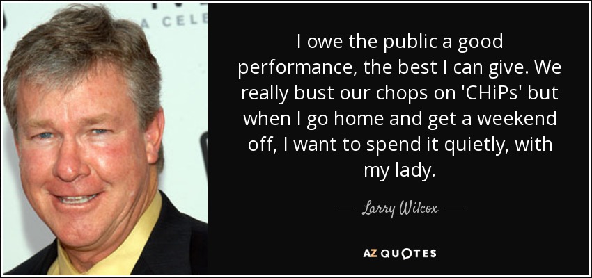 I owe the public a good performance, the best I can give. We really bust our chops on 'CHiPs' but when I go home and get a weekend off, I want to spend it quietly, with my lady. - Larry Wilcox
