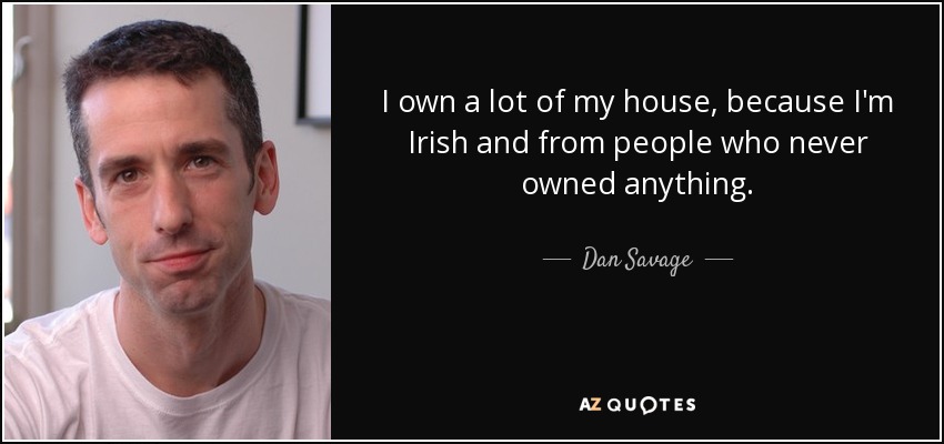 I own a lot of my house, because I'm Irish and from people who never owned anything. - Dan Savage