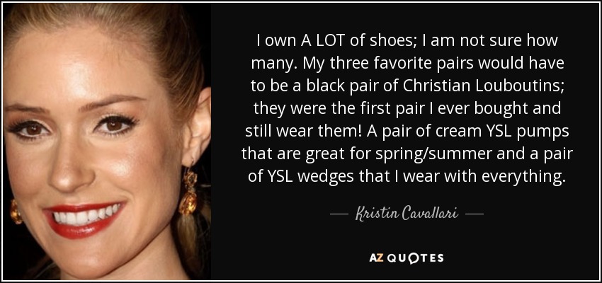 I own A LOT of shoes; I am not sure how many. My three favorite pairs would have to be a black pair of Christian Louboutins; they were the first pair I ever bought and still wear them! A pair of cream YSL pumps that are great for spring/summer and a pair of YSL wedges that I wear with everything. - Kristin Cavallari