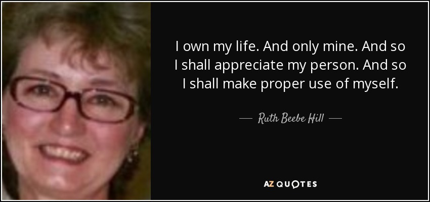 I own my life. And only mine. And so I shall appreciate my person. And so I shall make proper use of myself. - Ruth Beebe Hill