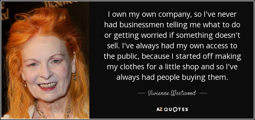 I own my own company, so I've never had businessmen telling me what to do or getting worried if something doesn't sell. I've always had my own access to the public, because I started off making my clothes for a little shop and so I've always had people buying them. - Vivienne Westwood