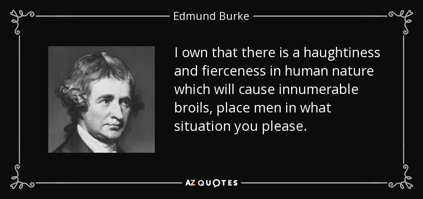 I own that there is a haughtiness and fierceness in human nature which will cause innumerable broils, place men in what situation you please. - Edmund Burke