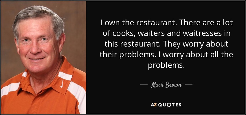 I own the restaurant. There are a lot of cooks, waiters and waitresses in this restaurant. They worry about their problems. I worry about all the problems. - Mack Brown