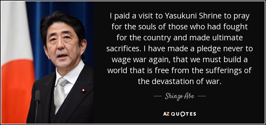 I paid a visit to Yasukuni Shrine to pray for the souls of those who had fought for the country and made ultimate sacrifices. I have made a pledge never to wage war again, that we must build a world that is free from the sufferings of the devastation of war. - Shinzo Abe