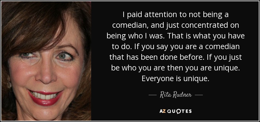 I paid attention to not being a comedian, and just concentrated on being who I was. That is what you have to do. If you say you are a comedian that has been done before. If you just be who you are then you are unique. Everyone is unique. - Rita Rudner