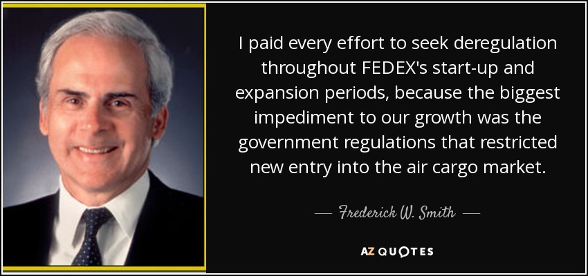 I paid every effort to seek deregulation throughout FEDEX's start-up and expansion periods, because the biggest impediment to our growth was the government regulations that restricted new entry into the air cargo market. - Frederick W. Smith