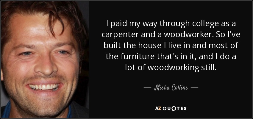 I paid my way through college as a carpenter and a woodworker. So I've built the house I live in and most of the furniture that's in it, and I do a lot of woodworking still. - Misha Collins
