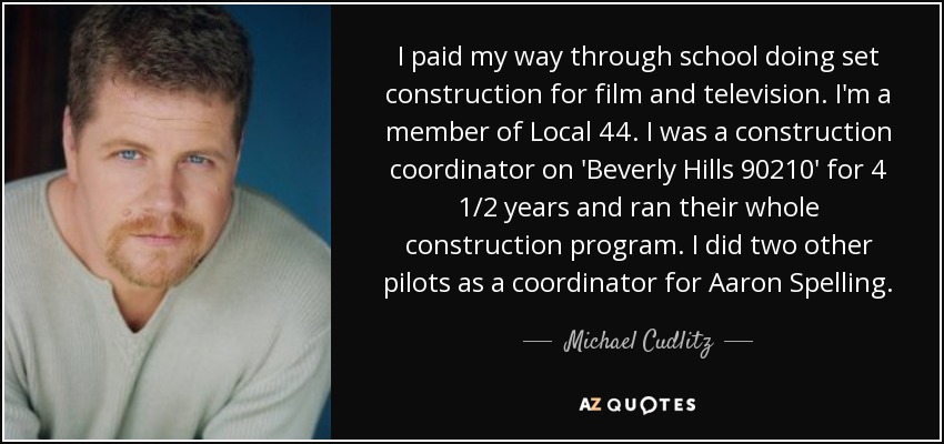 I paid my way through school doing set construction for film and television. I'm a member of Local 44. I was a construction coordinator on 'Beverly Hills 90210' for 4 1/2 years and ran their whole construction program. I did two other pilots as a coordinator for Aaron Spelling. - Michael Cudlitz