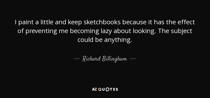 I paint a little and keep sketchbooks because it has the effect of preventing me becoming lazy about looking. The subject could be anything. - Richard Billingham