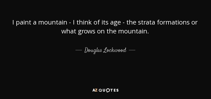 I paint a mountain - I think of its age - the strata formations or what grows on the mountain. - Douglas Lockwood