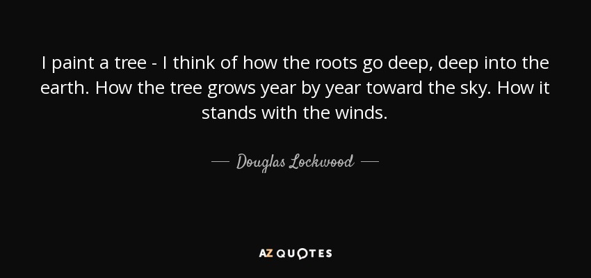 I paint a tree - I think of how the roots go deep, deep into the earth. How the tree grows year by year toward the sky. How it stands with the winds. - Douglas Lockwood