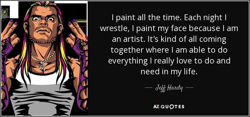 I paint all the time. Each night I wrestle, I paint my face because I am an artist. It's kind of all coming together where I am able to do everything I really love to do and need in my life. - Jeff Hardy