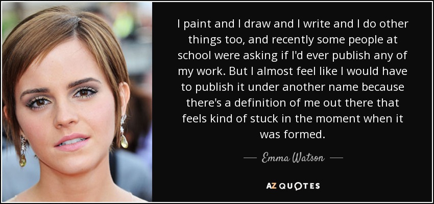 I paint and I draw and I write and I do other things too, and recently some people at school were asking if I'd ever publish any of my work. But I almost feel like I would have to publish it under another name because there's a definition of me out there that feels kind of stuck in the moment when it was formed. - Emma Watson