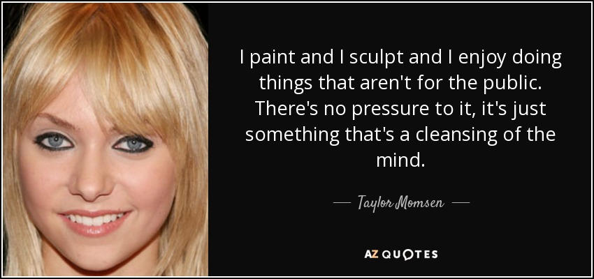 I paint and I sculpt and I enjoy doing things that aren't for the public. There's no pressure to it, it's just something that's a cleansing of the mind. - Taylor Momsen