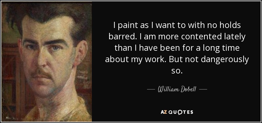 I paint as I want to with no holds barred. I am more contented lately than I have been for a long time about my work. But not dangerously so. - William Dobell
