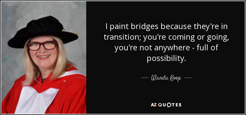 I paint bridges because they're in transition; you're coming or going, you're not anywhere - full of possibility. - Wanda Koop