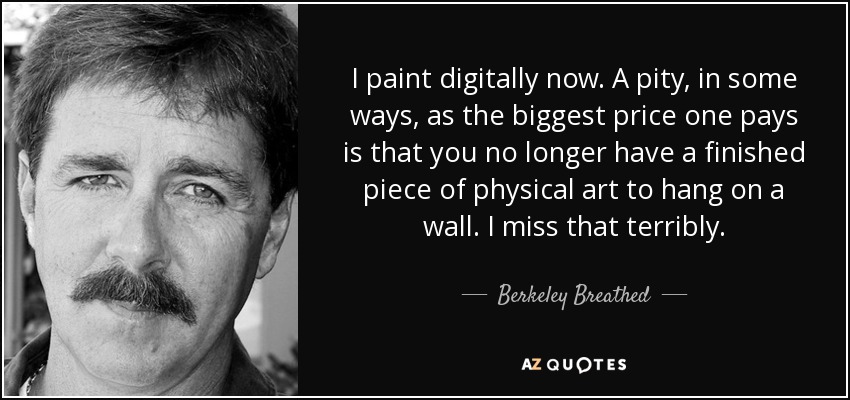 I paint digitally now. A pity, in some ways, as the biggest price one pays is that you no longer have a finished piece of physical art to hang on a wall. I miss that terribly. - Berkeley Breathed