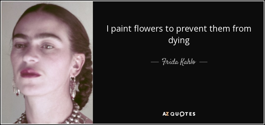 I paint flowers to prevent them from dying - Frida Kahlo