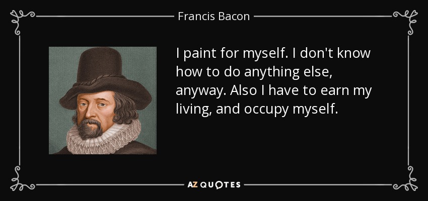 I paint for myself. I don't know how to do anything else, anyway. Also I have to earn my living, and occupy myself. - Francis Bacon