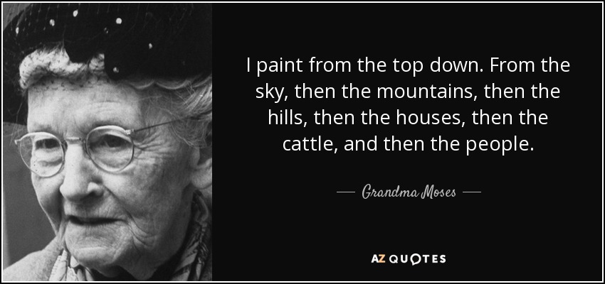 I paint from the top down. From the sky, then the mountains, then the hills, then the houses, then the cattle, and then the people. - Grandma Moses