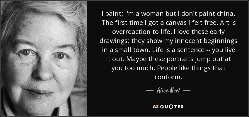 I paint; I'm a woman but I don't paint china. The first time I got a canvas I felt free. Art is overreaction to life. I love these early drawings; they show my innocent beginnings in a small town. Life is a sentence -- you live it out. Maybe these portraits jump out at you too much. People like things that conform. - Alice Neel