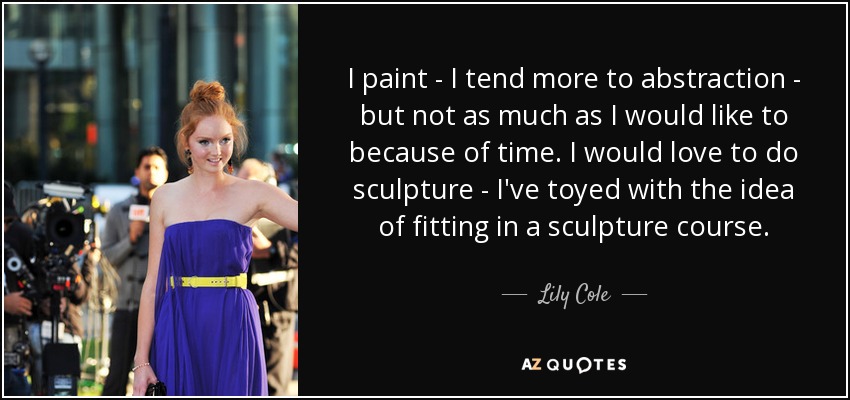 I paint - I tend more to abstraction - but not as much as I would like to because of time. I would love to do sculpture - I've toyed with the idea of fitting in a sculpture course. - Lily Cole