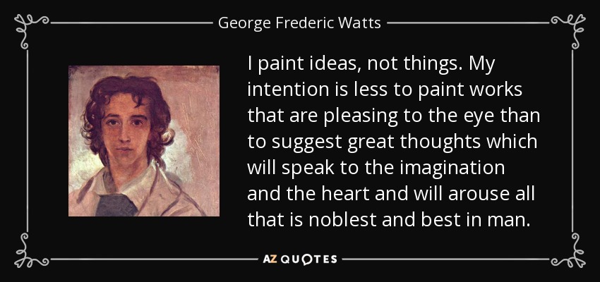 I paint ideas, not things. My intention is less to paint works that are pleasing to the eye than to suggest great thoughts which will speak to the imagination and the heart and will arouse all that is noblest and best in man. - George Frederic Watts