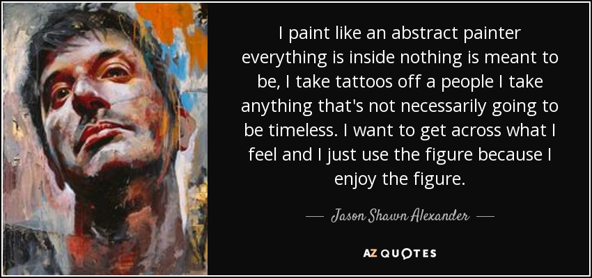 I paint like an abstract painter everything is inside nothing is meant to be, I take tattoos off a people I take anything that's not necessarily going to be timeless. I want to get across what I feel and I just use the figure because I enjoy the figure. - Jason Shawn Alexander