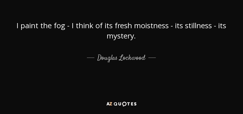 I paint the fog - I think of its fresh moistness - its stillness - its mystery. - Douglas Lockwood