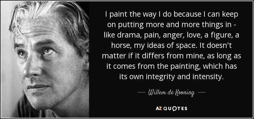 I paint the way I do because I can keep on putting more and more things in - like drama, pain, anger, love, a figure, a horse, my ideas of space. It doesn't matter if it differs from mine, as long as it comes from the painting, which has its own integrity and intensity. - Willem de Kooning