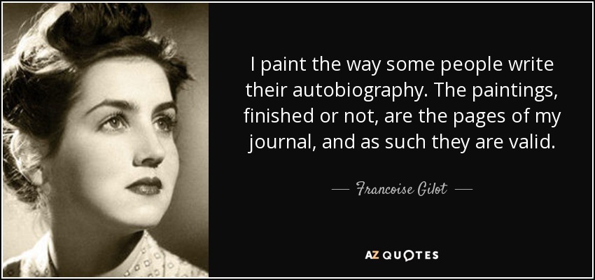 I paint the way some people write their autobiography. The paintings, finished or not, are the pages of my journal, and as such they are valid. - Francoise Gilot