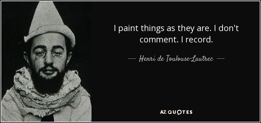 I paint things as they are. I don't comment. I record. - Henri de Toulouse-Lautrec