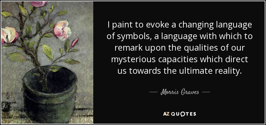 I paint to evoke a changing language of symbols, a language with which to remark upon the qualities of our mysterious capacities which direct us towards the ultimate reality. - Morris Graves