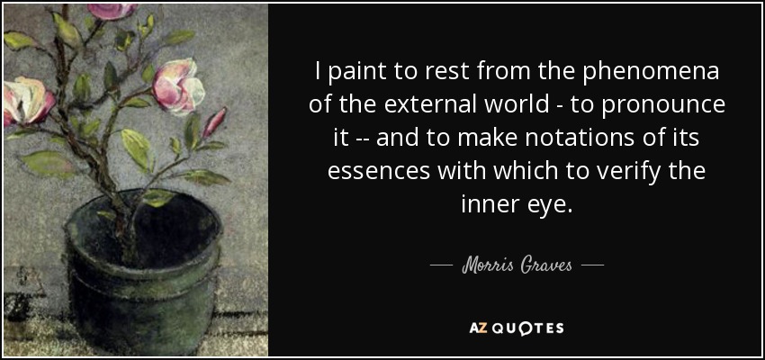 I paint to rest from the phenomena of the external world - to pronounce it -- and to make notations of its essences with which to verify the inner eye. - Morris Graves