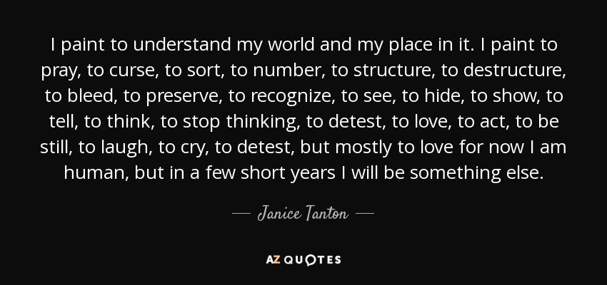 I paint to understand my world and my place in it. I paint to pray, to curse, to sort, to number, to structure, to destructure, to bleed, to preserve, to recognize, to see, to hide, to show, to tell, to think, to stop thinking, to detest, to love, to act, to be still, to laugh, to cry, to detest, but mostly to love for now I am human, but in a few short years I will be something else. - Janice Tanton