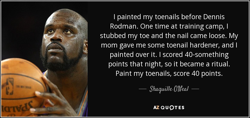 I painted my toenails before Dennis Rodman. One time at training camp, I stubbed my toe and the nail came loose. My mom gave me some toenail hardener, and I painted over it. I scored 40-something points that night, so it became a ritual. Paint my toenails, score 40 points. - Shaquille O'Neal
