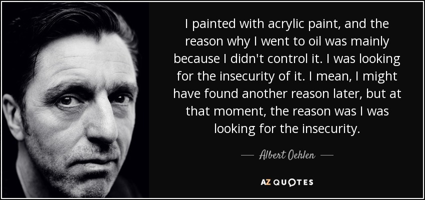 I painted with acrylic paint, and the reason why I went to oil was mainly because I didn't control it. I was looking for the insecurity of it. I mean, I might have found another reason later, but at that moment, the reason was I was looking for the insecurity. - Albert Oehlen