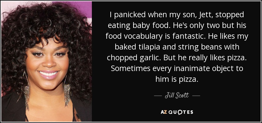 I panicked when my son, Jett, stopped eating baby food. He's only two but his food vocabulary is fantastic. He likes my baked tilapia and string beans with chopped garlic. But he really likes pizza. Sometimes every inanimate object to him is pizza. - Jill Scott