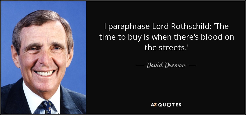 I paraphrase Lord Rothschild: ‘The time to buy is when there's blood on the streets.' - David Dreman