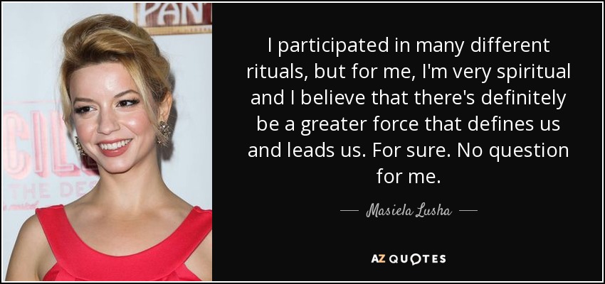 I participated in many different rituals, but for me, I'm very spiritual and I believe that there's definitely be a greater force that defines us and leads us. For sure. No question for me. - Masiela Lusha