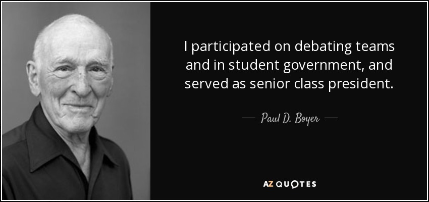 I participated on debating teams and in student government, and served as senior class president. - Paul D. Boyer