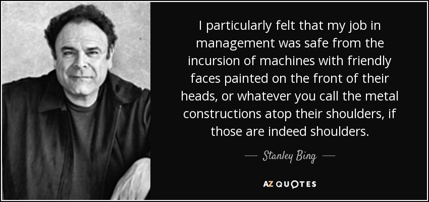 I particularly felt that my job in management was safe from the incursion of machines with friendly faces painted on the front of their heads, or whatever you call the metal constructions atop their shoulders, if those are indeed shoulders. - Stanley Bing