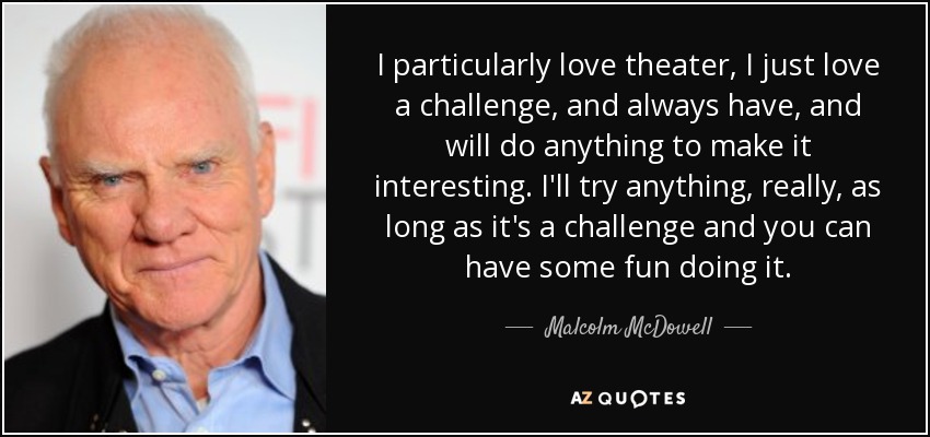 I particularly love theater, I just love a challenge, and always have, and will do anything to make it interesting. I'll try anything, really, as long as it's a challenge and you can have some fun doing it. - Malcolm McDowell