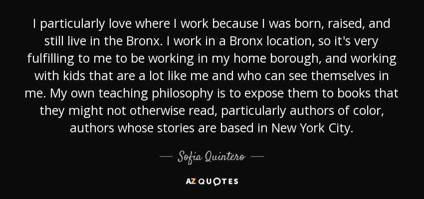 I particularly love where I work because I was born, raised, and still live in the Bronx. I work in a Bronx location, so it's very fulfilling to me to be working in my home borough, and working with kids that are a lot like me and who can see themselves in me. My own teaching philosophy is to expose them to books that they might not otherwise read, particularly authors of color, authors whose stories are based in New York City. - Sofia Quintero