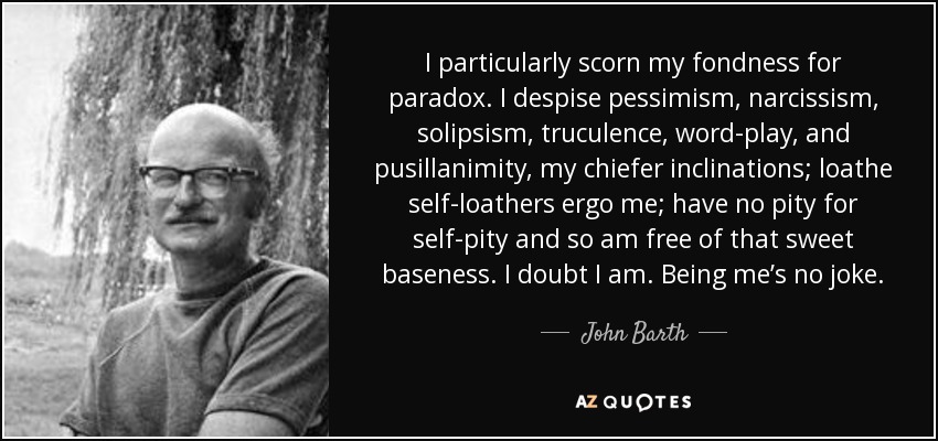 I particularly scorn my fondness for paradox. I despise pessimism, narcissism, solipsism, truculence, word-play, and pusillanimity, my chiefer inclinations; loathe self-loathers ergo me; have no pity for self-pity and so am free of that sweet baseness. I doubt I am. Being me’s no joke. - John Barth